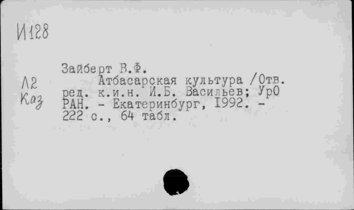 ﻿И128
Зайберт В.Ф.
Д2	Атбасарская культура /Отв.
і/ЛИ рец. к.и.н. И.Б. Васильев; УрО
РАН. - Екатеринбург, 1992. -222 с., 64 табл.